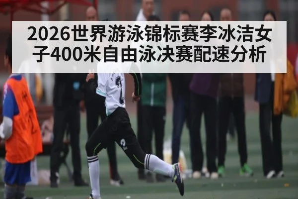 2026世界游泳锦标赛李冰洁女子400米自由泳决赛配速分析