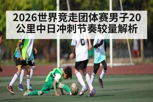 2026世界竞走团体赛男子20公里中日冲刺节奏较量解析