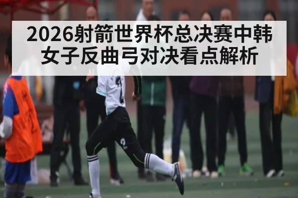 2026射箭世界杯总决赛中韩女子反曲弓对决看点解析